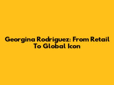Georgina Rodriguez: From Retail To Global Icon