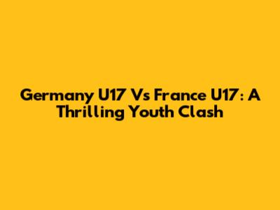 Germany U17 Vs France U17: A Thrilling Youth Clash