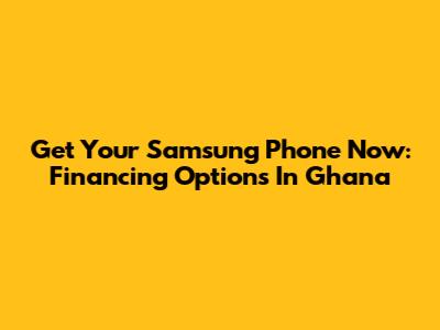 Get Your Samsung Phone Now: Financing Options In Ghana
