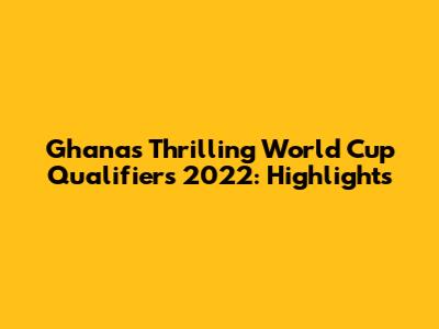 Ghana's Thrilling World Cup Qualifiers 2022: Highlights