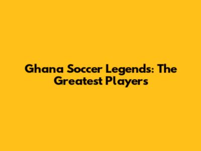 Ghana Soccer Legends: The Greatest Players