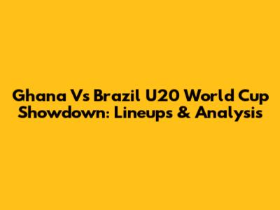 Ghana Vs Brazil U20 World Cup Showdown: Lineups & Analysis
