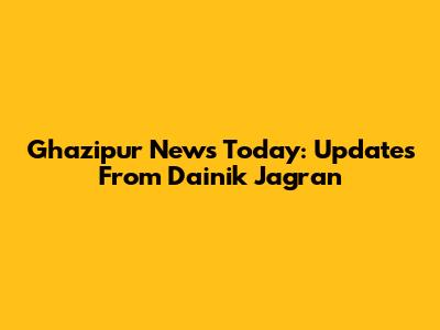 Ghazipur News Today: Updates From Dainik Jagran