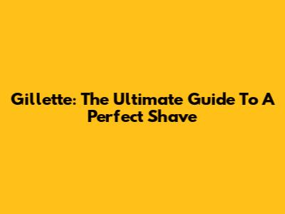 Gillette: The Ultimate Guide To A Perfect Shave