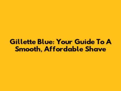 Gillette Blue: Your Guide To A Smooth, Affordable Shave
