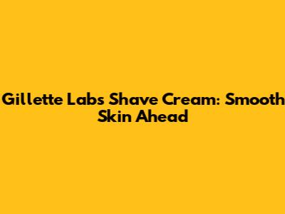 Gillette Labs Shave Cream: Smooth Skin Ahead