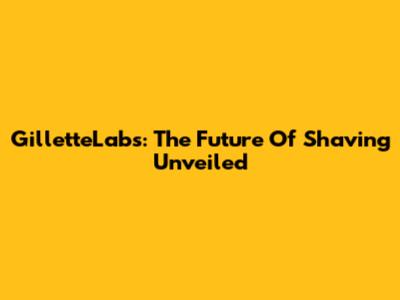 GilletteLabs: The Future Of Shaving Unveiled