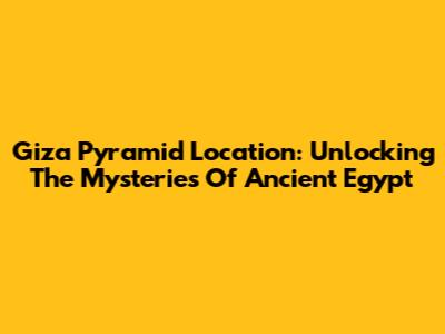 Giza Pyramid Location: Unlocking The Mysteries Of Ancient Egypt