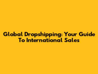 Global Dropshipping: Your Guide To International Sales