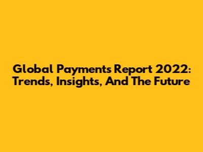 Global Payments Report 2022: Trends, Insights, And The Future