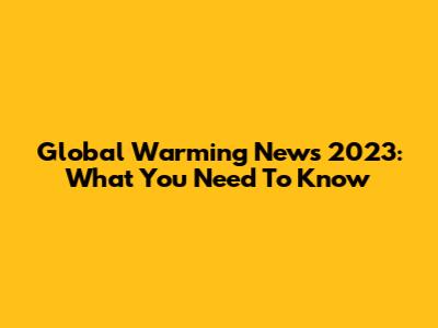 Global Warming News 2023: What You Need To Know