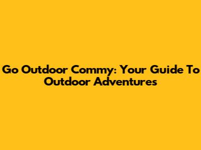 Go Outdoor Commy: Your Guide To Outdoor Adventures