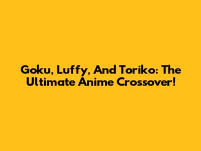 Goku, Luffy, And Toriko: The Ultimate Anime Crossover!