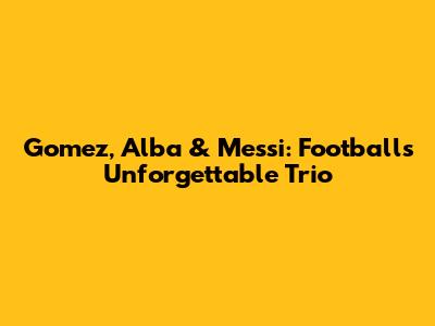 Gomez, Alba & Messi: Football's Unforgettable Trio