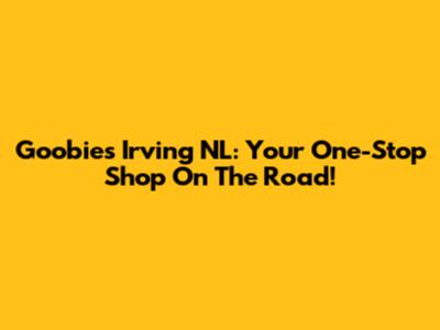 Goobies Irving NL: Your One-Stop Shop On The Road!