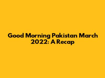 Good Morning Pakistan March 2022: A Recap