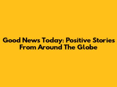 Good News Today: Positive Stories From Around The Globe