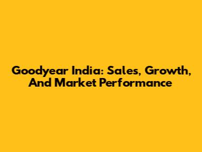 Goodyear India: Sales, Growth, And Market Performance
