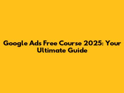 Google Ads Free Course 2025: Your Ultimate Guide