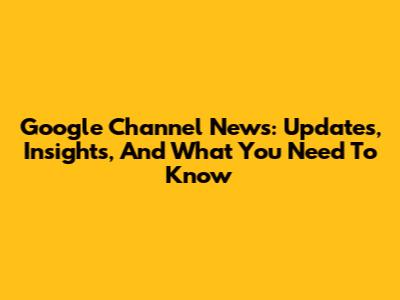 Google Channel News: Updates, Insights, And What You Need To Know