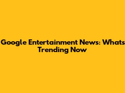 Google Entertainment News: What's Trending Now