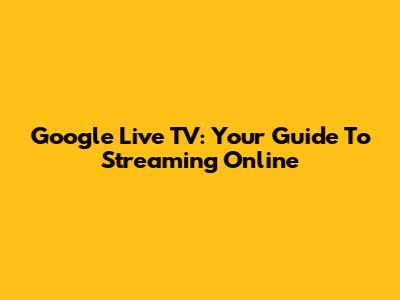Google Live TV: Your Guide To Streaming Online