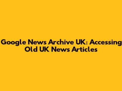 Google News Archive UK: Accessing Old UK News Articles