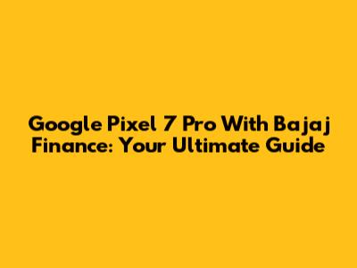 Google Pixel 7 Pro With Bajaj Finance: Your Ultimate Guide