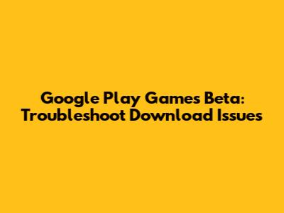 Google Play Games Beta: Troubleshoot Download Issues