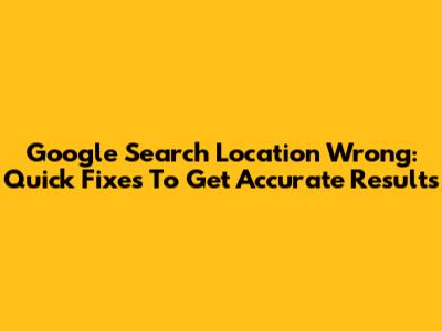 Google Search Location Wrong: Quick Fixes To Get Accurate Results