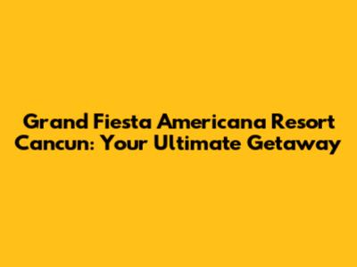 Grand Fiesta Americana Resort Cancun: Your Ultimate Getaway