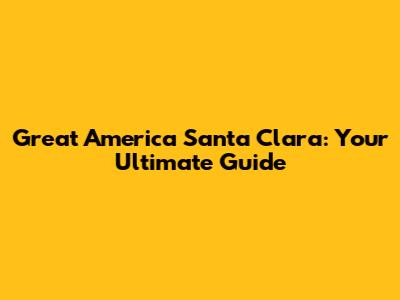 Great America Santa Clara: Your Ultimate Guide