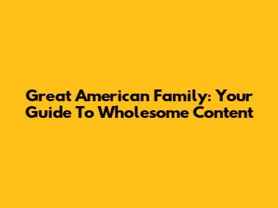 Great American Family: Your Guide To Wholesome Content