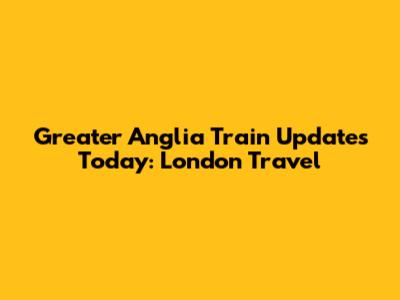 Greater Anglia Train Updates Today: London Travel