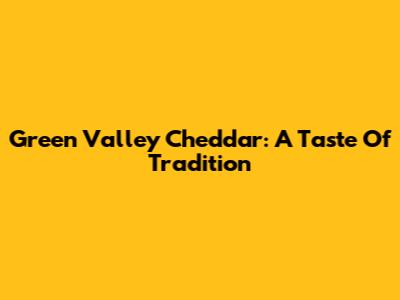 Green Valley Cheddar: A Taste Of Tradition
