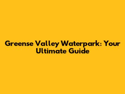 Greense Valley Waterpark: Your Ultimate Guide