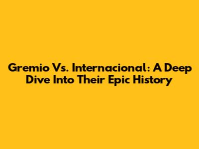 Gremio Vs. Internacional: A Deep Dive Into Their Epic History