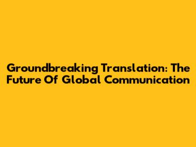 Groundbreaking Translation: The Future Of Global Communication
