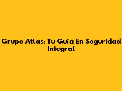 Grupo Atlas: Tu Guía En Seguridad Integral