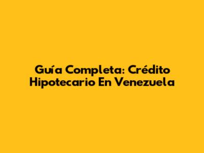 Guía Completa: Crédito Hipotecario En Venezuela