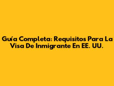 Guía Completa: Requisitos Para La Visa De Inmigrante En EE. UU.