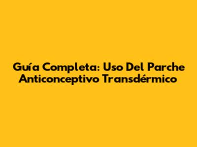 Guía Completa: Uso Del Parche Anticonceptivo Transdérmico