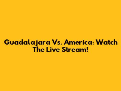 Guadalajara Vs. America: Watch The Live Stream!