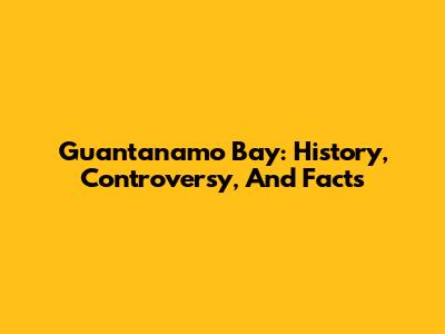 Guantanamo Bay: History, Controversy, And Facts