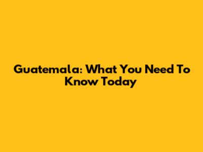 Guatemala: What You Need To Know Today