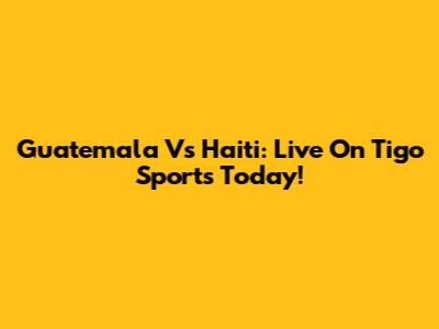 Guatemala Vs Haiti: Live On Tigo Sports Today!