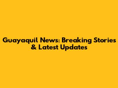 Guayaquil News: Breaking Stories & Latest Updates