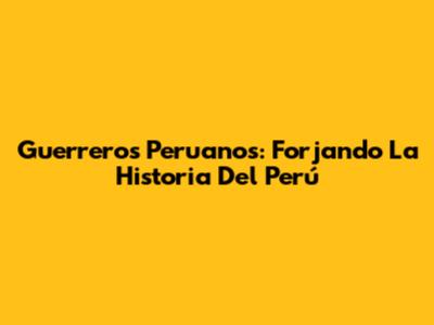 Guerreros Peruanos: Forjando La Historia Del Perú