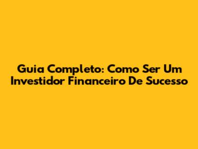 Guia Completo: Como Ser Um Investidor Financeiro De Sucesso