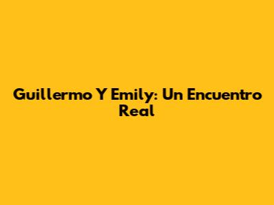 Guillermo Y Emily: Un Encuentro Real
